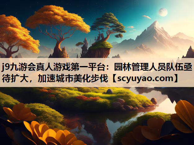j9九游会真人游戏第一平台：园林管理人员队伍亟待扩大，加速城市美化步伐