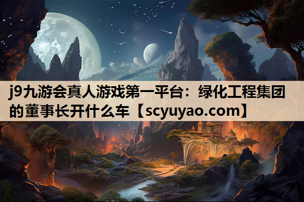 j9九游会真人游戏第一平台：绿化工程集团的董事长开什么车