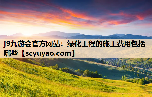 j9九游会官方网站：绿化工程的施工费用包括哪些