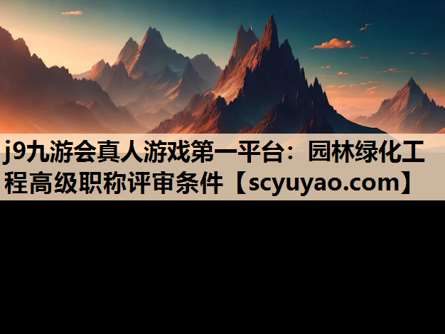 j9九游会真人游戏第一平台：园林绿化工程高级职称评审条件