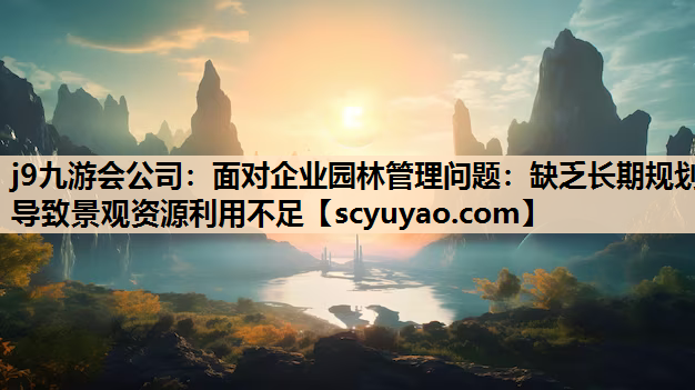j9九游会公司：面对企业园林管理问题：缺乏长期规划导致景观资源利用不足