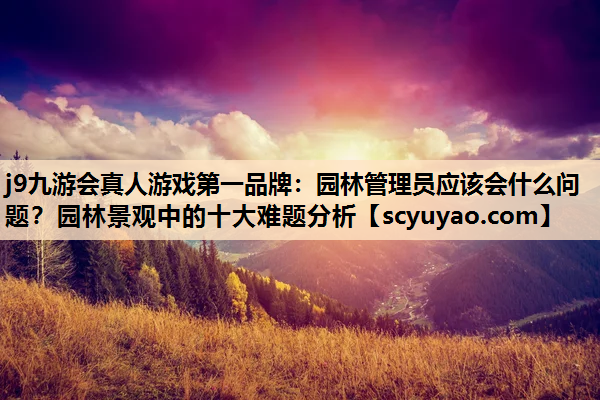 j9九游会真人游戏第一品牌：园林管理员应该会什么问题？园林景观中的十大难题分析