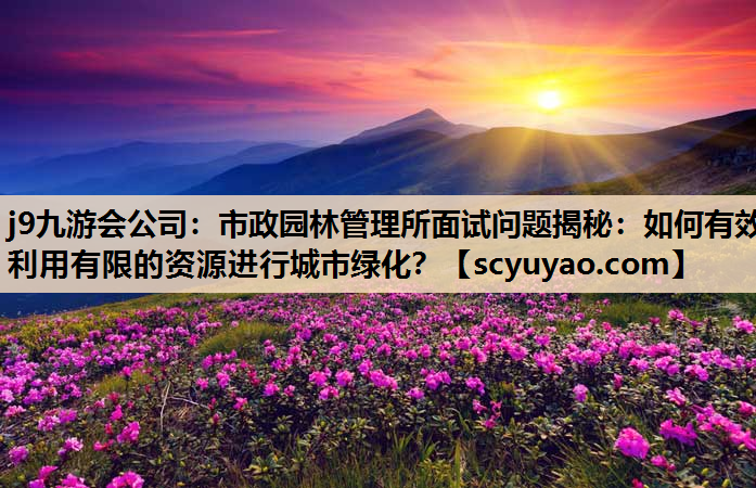 j9九游会公司：市政园林管理所面试问题揭秘：如何有效利用有限的资源进行城市绿化？